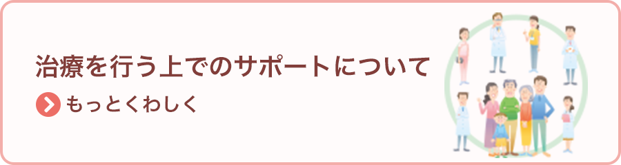 治療を行う上でのサポートについて >もっとくわしく