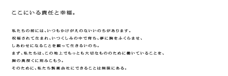 ここにいる責任と幸福。私たちの前には、いつもかけがえのないいのちがあります。祝福されて生まれ、いつくしみの中で育ち、夢に胸をふくらませ、しあわせになることを願って生きるいのち。まず、私たちは、この地上でもっとも大切なもののために働いていることを、胸の奥深くに刻みこもう。そのために、私たち製薬会社にできることは無限にある。