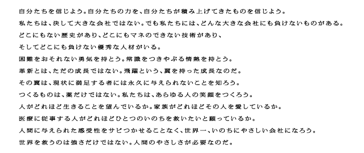 自分たちを信じよう。自分たちの力を、自分たちが積み上げてきたものを信じよう。私たちは、決して大きな会社ではない。でも私たちには、どんな大きな会社にも負けないものがある。どこにもない歴史があり、どこにもマネのできない技術があり、そしてどこにも負けない優秀な人材がいる。困難をおそれない勇気を持とう。常識をつきやぶる情熱を持とう。革新とは、ただの成長ではない。飛躍という、翼を持った成長なのだ。その翼は、現状に満足する者には永久に与えられないことを知ろう。つくるものは、薬だけではない。私たちは、あらゆる人の笑顔をつくろう。人がどれほど生きることを望んでいるか。家族がどれほどその人を愛しているか。医療に従事する人がどれほどひとつのいのちを救いたいと願っているか。人間に与えられた感受性をサビつかせることなく、世界一、いのちにやさしい会社になろう。世界を救うのは強さだけではない。人間のやさしさが必要なのだ。