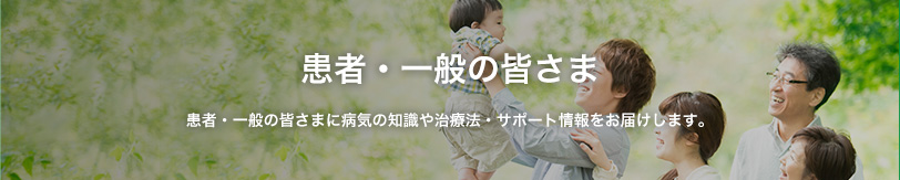 一般・患者の皆さま 一般・患者の皆さまに病気の知識や治療法・サポート情報をお届けします。