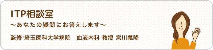 ITP相談室 あなたの疑問にお答えします 監修：埼玉医科大学病院　血液内科 教授 宮川義隆