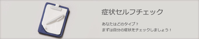 症状セルフチェック　あなたはどのタイプ？　まずは自分の症状をチェックしましょう！