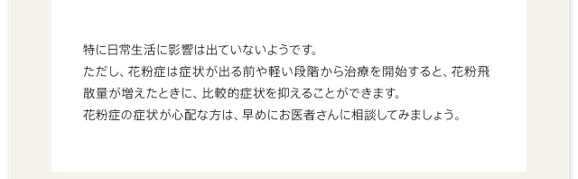 特に日常生活に影響は出ていないようです。ただし、花粉症は症状が出る前や軽い段階から治療を開始すると、花粉飛散量が増えたときに、比較的症状を抑えることができます。花粉症の症状が心配な方は、早めにお医者さんに相談してみましょう。