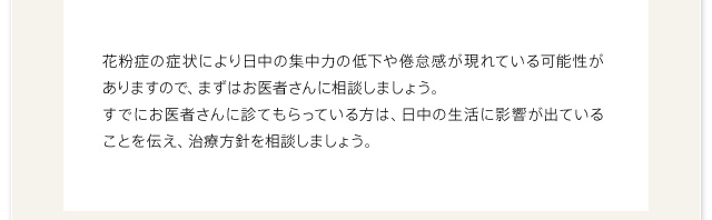 花粉症の症状により日中の集中力の低下や倦怠感が現れている可能性がありますので、まずはお医者さんに相談しましょう。すでにお医者さんに診てもらっている方は、日中の生活に影響が出ていることを伝え、治療方針を相談しましょう。