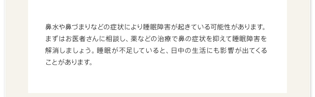 鼻水や鼻づまりなどの症状により睡眠障害が起きている可能性があります。まずはお医者さんに相談し、薬などの治療で鼻の症状を抑えて睡眠障害を解消しましょう。睡眠が不足していると、日中の生活にも影響が出てくることがあります。