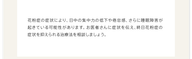 花粉症の症状により、日中の集中力の低下や倦怠感、さらに睡眠障害が起きている可能性があります。お医者さんに症状を伝え、終日花粉症の症状を抑えられる治療法を相談しましょう。