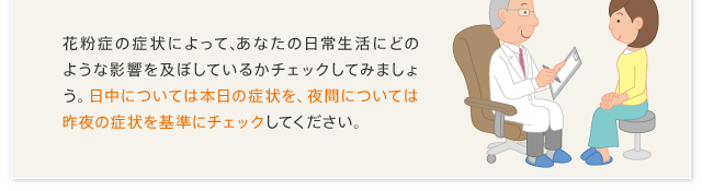 花粉症の症状によって、あなたの日常生活にどのような影響を及ぼしているかチェックしてみましょう。日中については本日の症状を、夜間については昨夜の症状を基準にチェックしてください。