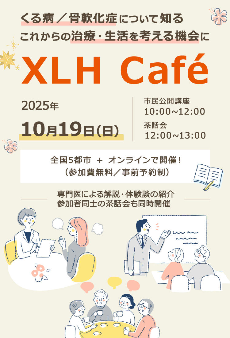 2025年10月19日(日)くる病/骨軟化症について知るこれからの治療·生活を考える機会にXLH Café市民公開講座10:00~12:00茶話会12:00~13:00全国5都市 + オンラインで開催!(参加費無料/事前予約制)専門医による解説·体験談の紹介参加者同士の茶話会も同時開催