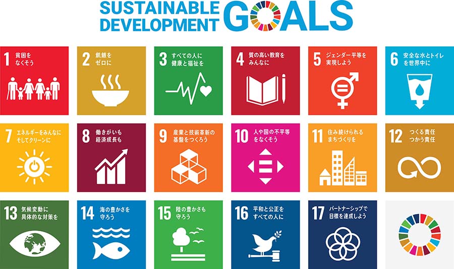 [SUSTAINABLE DEVELOPMENT GOALS] 1.貧困をなくそう、2.飢餓をゼロに、3.すべての人に健康と福祉を、4.質の高い教育をみんなに、5.ジェンダー平等を実現しよう、6.安全な水とトイレを世界中に、7.エネルギーをみんなに。そしてクリーンに、8.働きがいも経済成長も、9.産業と技術革新の基盤を作ろう、10.人や国の不平等をなくそう、11.住み続けられるまちづくりを、12.つくる責任、つかう責任、13.気候変動に具体的な対策を、14.海の豊かさを守ろう、15.陸の豊かさも守ろう、16.平和と公正をすべての人に、17.パートナーシップで目標を達成しよう