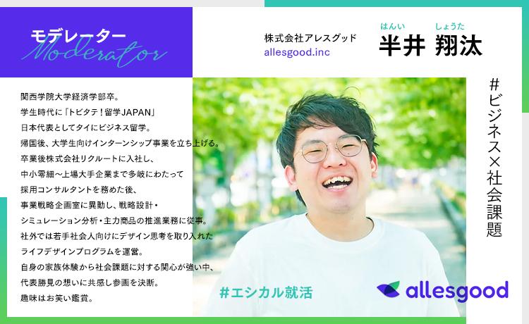 株式会社アレスグッド 半井 翔太(はんい しょうた)/関西学院大学経済学部卒。学生時代に「トビタテ!留学JAPAN」日本代表としてタイにビジネス留学。帰国後、大学生向けインターンシップ事業を立ち上げる。卒業後株式会社リクルートに入社し、中小零細~上場大手企業まで多岐にわたって採用コンサルタントを務めた後、事業戦略企画室に異動し、戦略設計・シミュレーション分析・主力商品推進業務に従事。社外では若手社会人向けにデザイン思考を取り入れたライフデザインプログラムを運営。自身の家族体験から社会課題に対する関心が強い中、代表勝見の想いに共感し参画を決断。趣味はお笑い鑑賞。