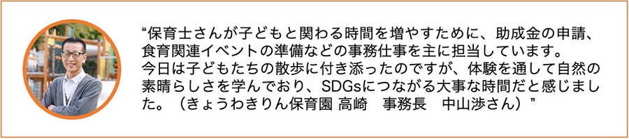 保育士さんが子どもと関わる時間を増やすために、助成金の申請、食育関連イベントの準備などの事務仕事を主に担当しています。今日は子どもたちの散歩に付き添ったのですが、体験を通して自然の素晴らしさを学んでおり、SDGsにつながる大事な時間だと感じました。（きょうわきりん保育園　高崎　事務長　中山渉さん）