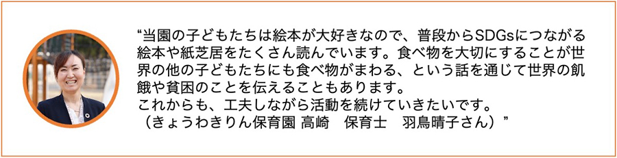 当園の子どもたちは絵本が大好きなので、普段からSDGsにつながる絵本や紙芝居をたくさん読んでいます。食べ物を大切にすることが世界の他の子どもたちにも食べ物がまわる、という話を通じて世界の飢餓や貧困のことを伝えることもあります。これからも、工夫しながら活動を続けていきたいです。（きょうわきりん保育園　高崎　保育士　羽鳥晴子さん）