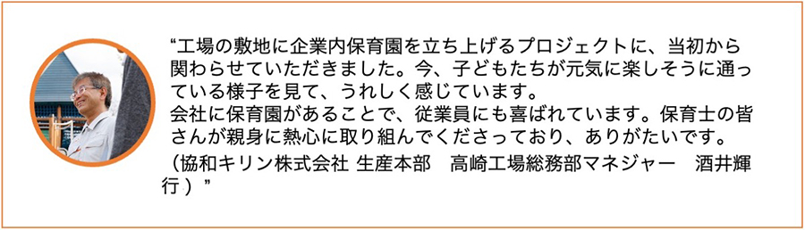 工場の敷地に企業内保育園を立ち上げるプロジェクトに、当初から関わらせていただきました。今、子どもたちが元気に楽しそうに通っている様子を見て、うれしく感じています。会社に保育園があることで、従業員にも喜ばれています。保育士の皆さんが親身に熱心に取り組んでくださっており、ありがたいです。(協和キリン株式会社 生産本部 高崎工場総務部マネージャー 酒井輝行)