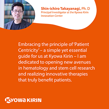 Embracing the principle of ‘Patient Centricity’ – a simple yet essential guide for us at Kyowa Kirin – I am dedicated to opening new avenues in hematology and stem cell research and realizing innovative therapies that truly benefit patients.