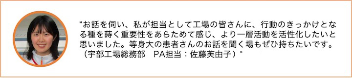 お話を伺い、私が担当として工場の皆さんに、行動のきっかけとなる種を蒔く重要性をあらためて感じ、より一層活動を活性化したいと思いました。等身大の患者さんのお話を聞く場もぜひ持ちたいです。（宇部工場総務部　PA担当：佐藤芙由子）