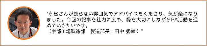 永松さんが飾らない雰囲気でアドバイスをくださり、気が楽になりました。今回の記事を社内に広め、縁を大切にしながらPA活動を進めていきたいです。（宇部工場製造部　製造部長：田中　秀幸）